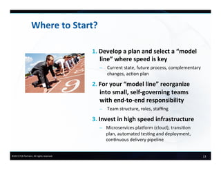 13	
  ©2015	
  FCB	
  Partners.	
  All	
  rights	
  reserved.	
  
Where	
  to	
  Start?	
  
1.  Develop	
  a	
  plan	
  and	
  select	
  a	
  “model	
  
line”	
  where	
  speed	
  is	
  key	
  
–  Current	
  state,	
  future	
  process,	
  complementary	
  
changes,	
  acon	
  plan	
  
2.  For	
  your	
  “model	
  line”	
  reorganize	
  
into	
  small,	
  self-­‐governing	
  teams	
  
with	
  end-­‐to-­‐end	
  responsibility	
  
–  Team	
  structure,	
  roles,	
  staﬃng	
  
3.  Invest	
  in	
  high	
  speed	
  infrastructure	
  
–  Microservices	
  plaVorm	
  (cloud),	
  transion	
  
plan,	
  automated	
  tesng	
  and	
  deployment,	
  
connuous	
  delivery	
  pipeline	
  
 