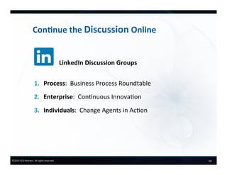 16	
  ©2015	
  FCB	
  Partners.	
  All	
  rights	
  reserved.	
  
Con+nue	
  the	
  Discussion	
  Online	
  
	
  	
  	
  	
  	
  	
  	
  	
  	
  	
  	
  	
  	
  	
  	
  	
  LinkedIn	
  Discussion	
  Groups	
  
	
  
1.  Process:	
  	
  Business	
  Process	
  Roundtable	
  
2.  Enterprise:	
  	
  Connuous	
  Innovaon	
  
3.  Individuals:	
  	
  Change	
  Agents	
  in	
  Acon	
  
 
