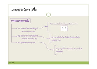 4.การตรวจวัดความชื้น
การตรวจวัดความชื้น
4.1 การตรวจวัดความชื้นสัมบูรณ์
(absolute humidity)
4.2 การตรวจวัดความชื้นสัมพัทธ์
(relative humidity, RH)
4.3 จุดกลั่นตัว (dew point)
คือ มวลของไอน้ําต่อหน่วยของปริมาตรอากาศ
คือ ปริมาณไอน้ําจริง เมื่อเทียบกับปริมาณไอน้ํา
สูงสุดในอากาศ
ค่าอุณหภูมิที่อากาศหรือก๊าซ เกิดการกลั่นตัว
เป็นหยดน้ํา
PAT.M.
 
