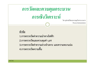 การวัดและควบคุมกระบวน
การเชิงวิเคราะห์ วิชา อุปกรณ์วัดและควบคุมในกระบวนการ
Process Instrumentation
หัวข้อ
1.การตรวจวัดค่าความนําทางไฟฟ้า
2.การตรวจวัดและควบคุมค่า pH
3.การตรวจวัดค่าความถ่วงจําเพาะ และความหนาแน่น
4.การตรวจวัดความชื้น
PAT.M.
 