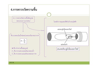 4.การตรวจวัดความชื้น
4.1 การตรวจวัดความชื้นสัมบูรณ์
(absolute humidity)
คือ มวลของไอน้ําต่อหน่วยของปริมาตรอากาศ
W คือ ค่าความชื้นสมบูรณ์
Pw คือ ความหนาแน่นเชิงมวลของน้ํา
Pa คือ ความหนาแน่นเชิงมวลของอากาศ
ในหลักการคุณสมบัติตัวเก็บปะจุไฟฟ้า
PAT.M.
 
