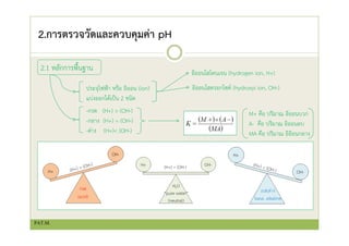2.การตรวจวัดและควบคุมค่า pH
2.1 หลักการพื้นฐาน
ประจุไฟฟ้า หรือ อิออน (ion)
แบ่งออกได้เป็น 2 ชนิด
อิออนไฮโดนเจน (hydrogen ion, H+)
อิออนไฮดรอกไซด์ (hydroxyi ion, OH-)
-กรด (H+) > (OH-)
-กลาง (H+) = (OH-)
-ด่าง (H+)< (OH-)
M+ คือ ปริมาณ อิออนบวก
A- คือ ปริมาณ อิออนลบ
MA คือ ปริมาณ อิอิอนกลาง
PAT.M.
 