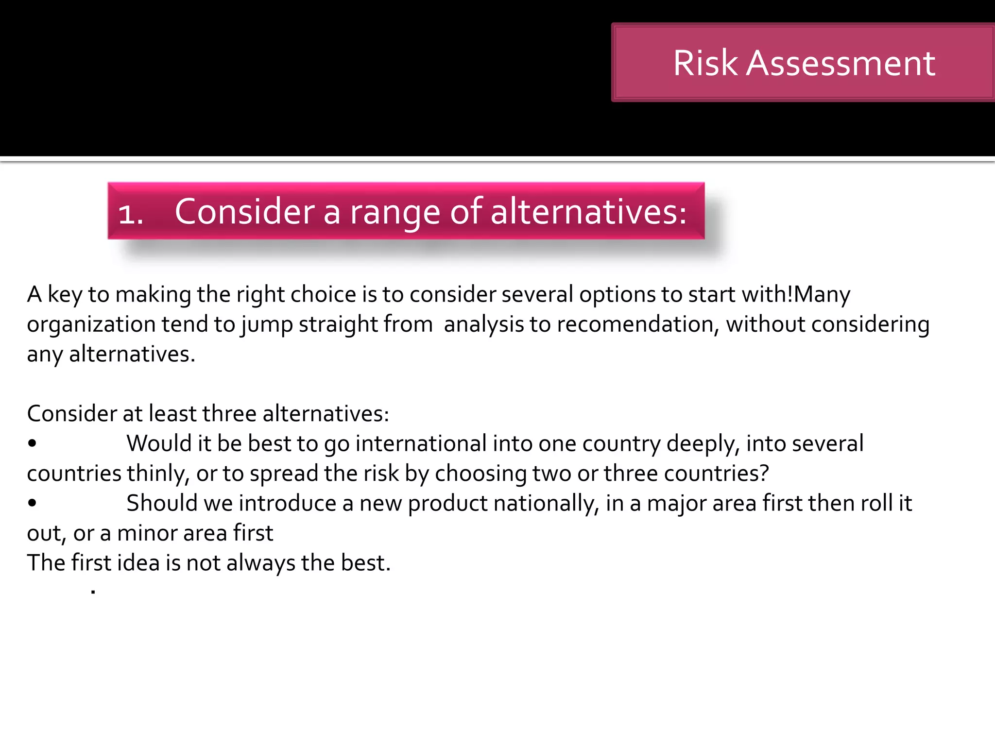 .
Risk Assessment
1. Consider a range of alternatives:
A key to making the right choice is to consider several options to start with!Many
organization tend to jump straight from analysis to recomendation, without considering
any alternatives.
Consider at least three alternatives:
• Would it be best to go international into one country deeply, into several
countries thinly, or to spread the risk by choosing two or three countries?
• Should we introduce a new product nationally, in a major area first then roll it
out, or a minor area first
The first idea is not always the best.
 