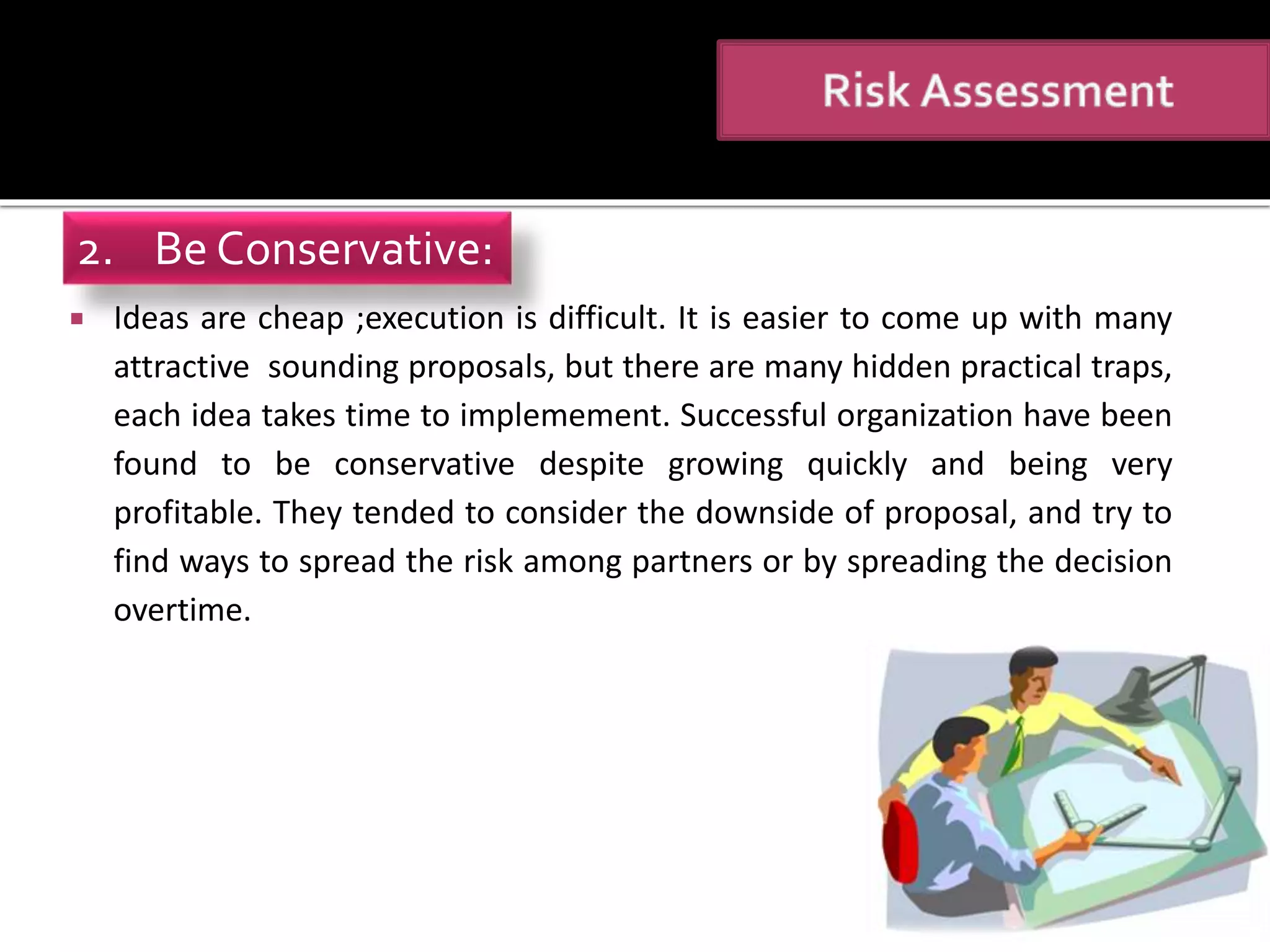  Ideas are cheap ;execution is difficult. It is easier to come up with many
attractive sounding proposals, but there are many hidden practical traps,
each idea takes time to implemement. Successful organization have been
found to be conservative despite growing quickly and being very
profitable. They tended to consider the downside of proposal, and try to
find ways to spread the risk among partners or by spreading the decision
overtime.
2. Be Conservative:
 