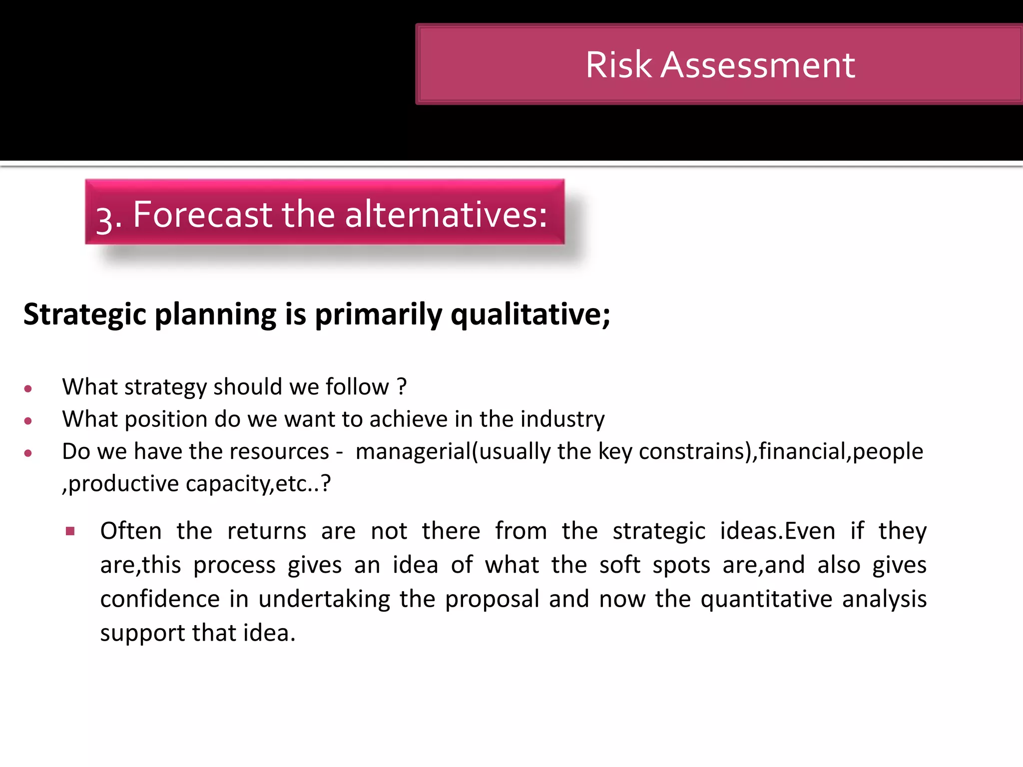 Strategic planning is primarily qualitative;
 What strategy should we follow ?
 What position do we want to achieve in the industry
 Do we have the resources - managerial(usually the key constrains),financial,people
,productive capacity,etc..?
 Often the returns are not there from the strategic ideas.Even if they
are,this process gives an idea of what the soft spots are,and also gives
confidence in undertaking the proposal and now the quantitative analysis
support that idea.
Risk Assessment
3. Forecast the alternatives:
 