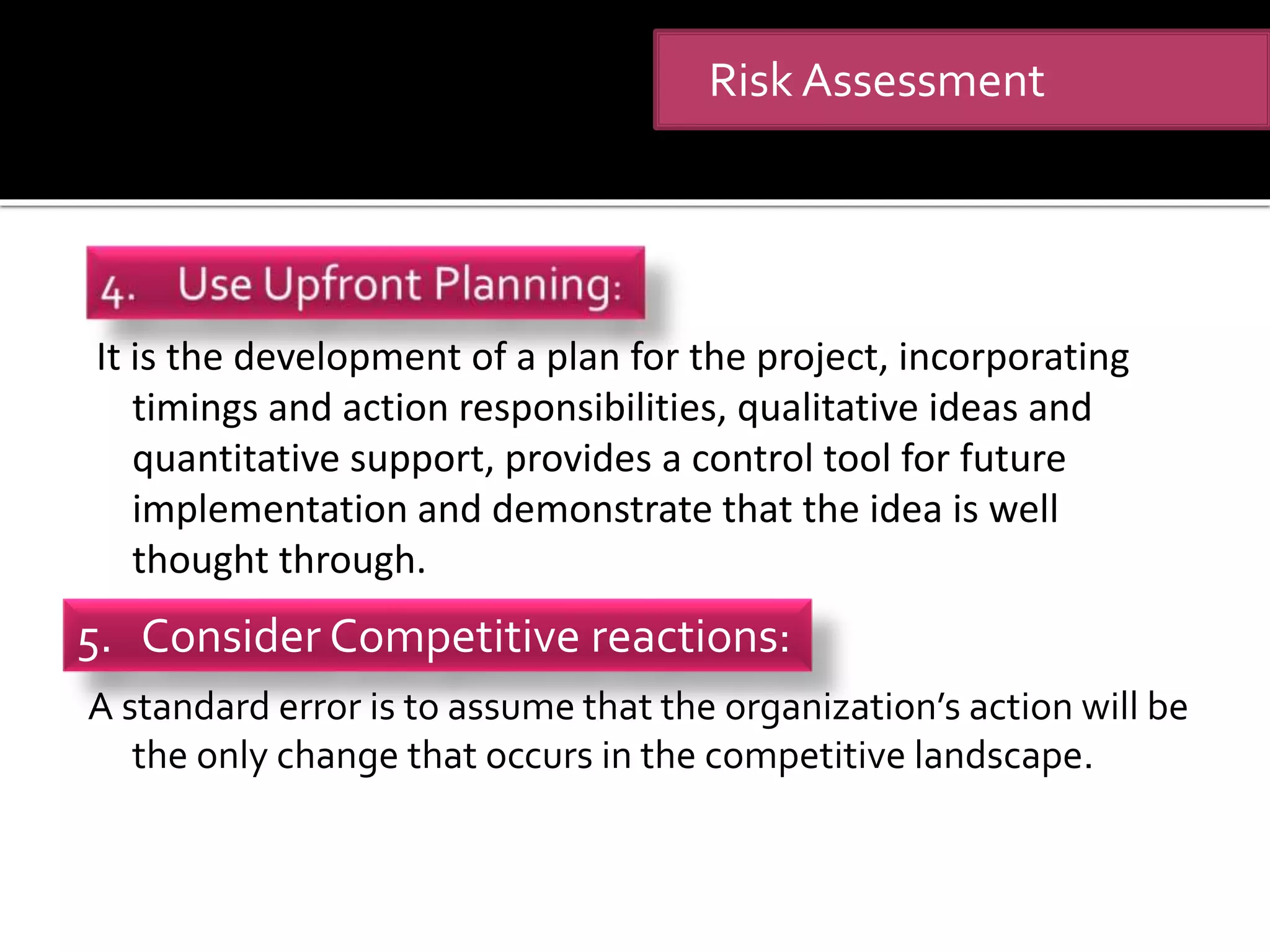 It is the development of a plan for the project, incorporating
timings and action responsibilities, qualitative ideas and
quantitative support, provides a control tool for future
implementation and demonstrate that the idea is well
thought through.
A standard error is to assume that the organization’s action will be
the only change that occurs in the competitive landscape.
Risk Assessment
5. Consider Competitive reactions:
 