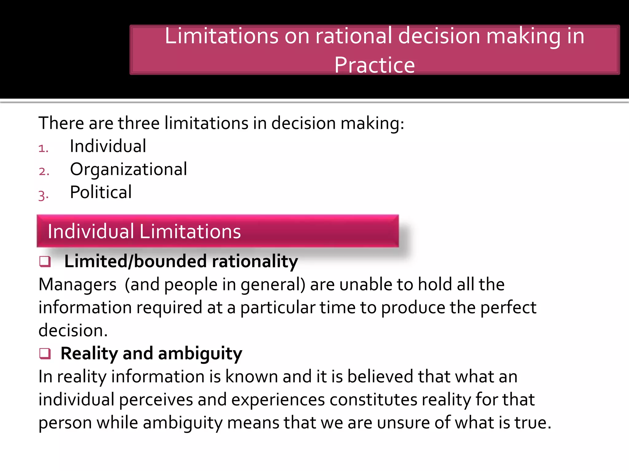 There are three limitations in decision making:
1. Individual
2. Organizational
3. Political
 Limited/bounded rationality
Managers (and people in general) are unable to hold all the
information required at a particular time to produce the perfect
decision.
 Reality and ambiguity
In reality information is known and it is believed that what an
individual perceives and experiences constitutes reality for that
person while ambiguity means that we are unsure of what is true.
Limitations on rational decision making in
Practice
Individual Limitations
 