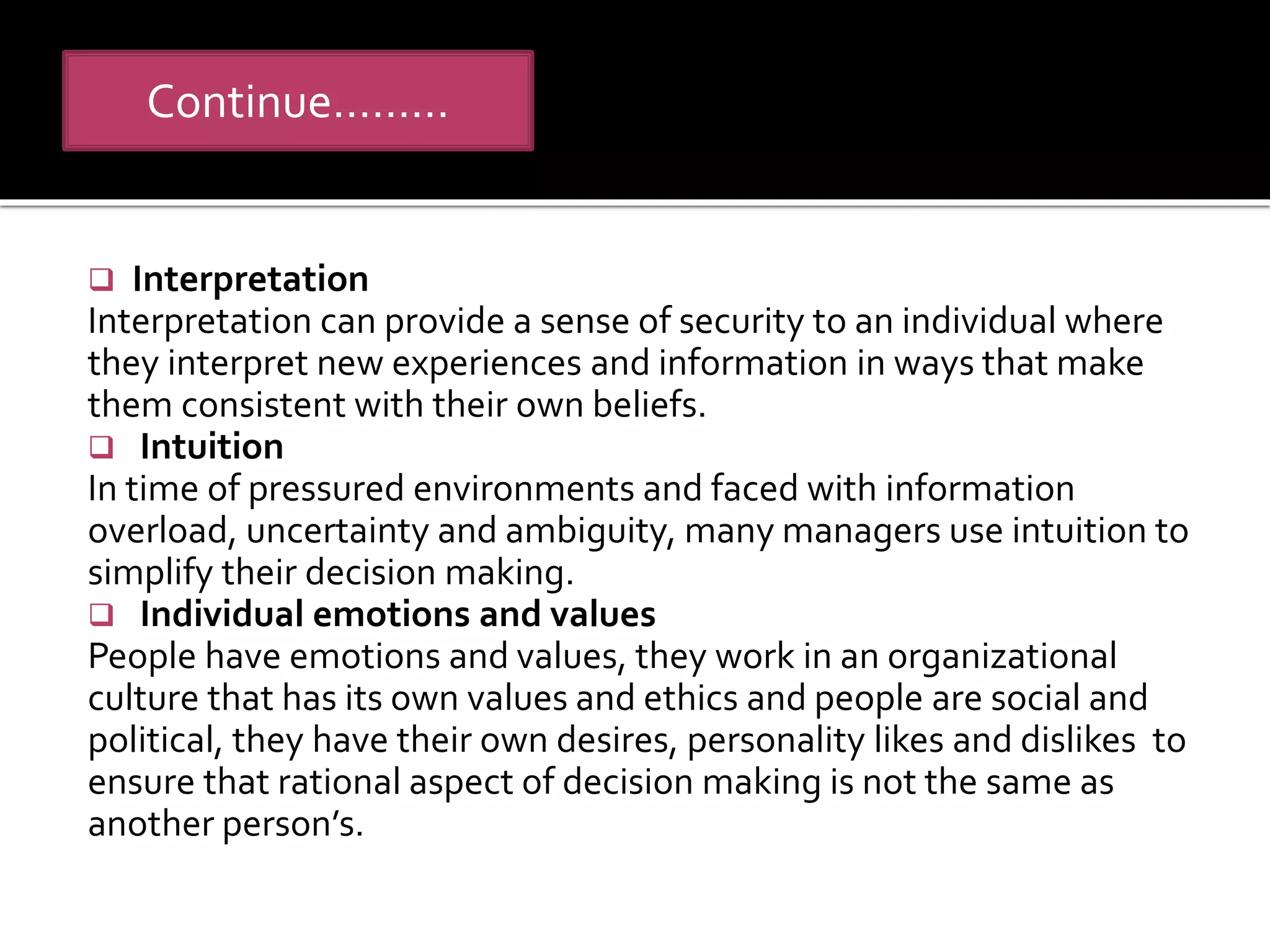 Continue………
 Interpretation
Interpretation can provide a sense of security to an individual where
they interpret new experiences and information in ways that make
them consistent with their own beliefs.
 Intuition
In time of pressured environments and faced with information
overload, uncertainty and ambiguity, many managers use intuition to
simplify their decision making.
 Individual emotions and values
People have emotions and values, they work in an organizational
culture that has its own values and ethics and people are social and
political, they have their own desires, personality likes and dislikes to
ensure that rational aspect of decision making is not the same as
another person’s.
 