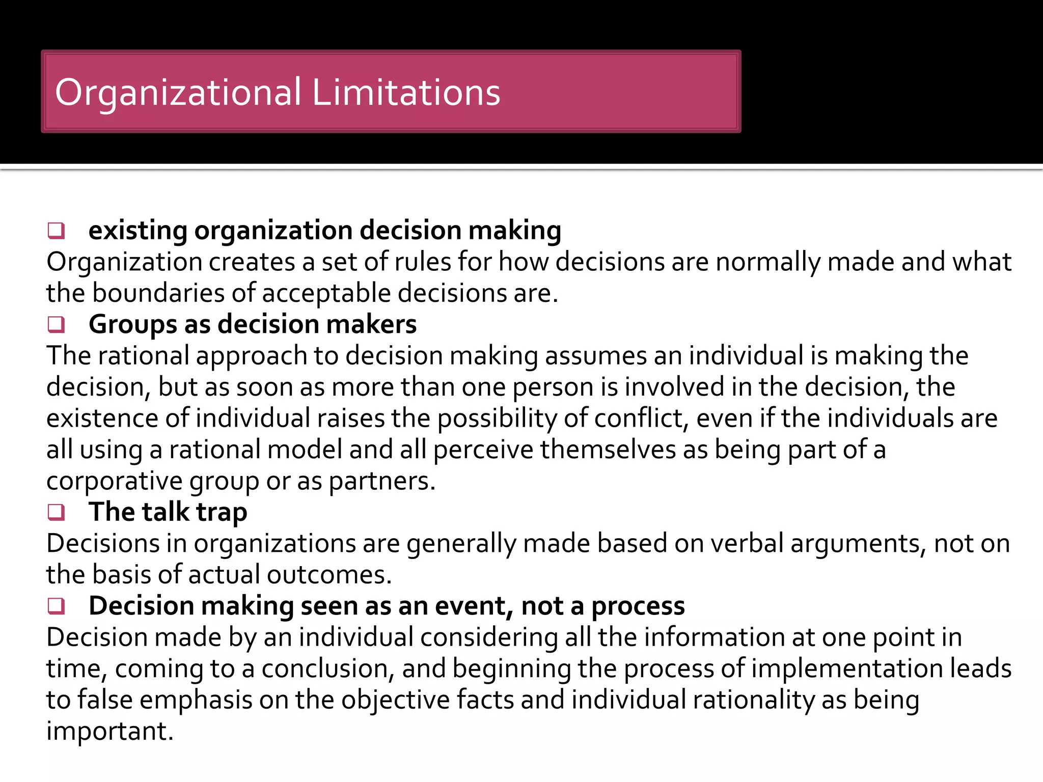  existing organization decision making
Organization creates a set of rules for how decisions are normally made and what
the boundaries of acceptable decisions are.
 Groups as decision makers
The rational approach to decision making assumes an individual is making the
decision, but as soon as more than one person is involved in the decision, the
existence of individual raises the possibility of conflict, even if the individuals are
all using a rational model and all perceive themselves as being part of a
corporative group or as partners.
 The talk trap
Decisions in organizations are generally made based on verbal arguments, not on
the basis of actual outcomes.
 Decision making seen as an event, not a process
Decision made by an individual considering all the information at one point in
time, coming to a conclusion, and beginning the process of implementation leads
to false emphasis on the objective facts and individual rationality as being
important.
Organizational Limitations
 