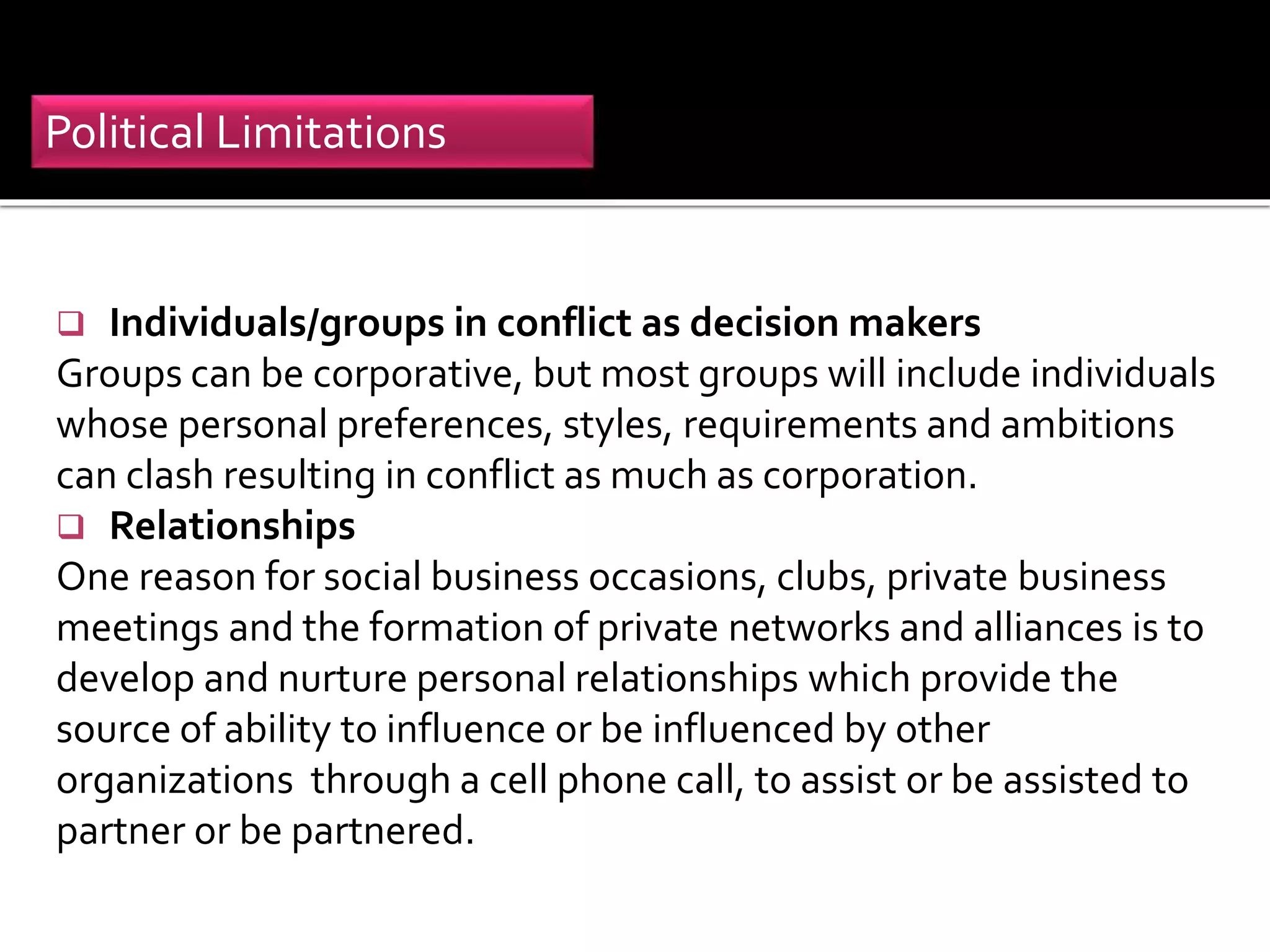  Individuals/groups in conflict as decision makers
Groups can be corporative, but most groups will include individuals
whose personal preferences, styles, requirements and ambitions
can clash resulting in conflict as much as corporation.
 Relationships
One reason for social business occasions, clubs, private business
meetings and the formation of private networks and alliances is to
develop and nurture personal relationships which provide the
source of ability to influence or be influenced by other
organizations through a cell phone call, to assist or be assisted to
partner or be partnered.
Political Limitations
 