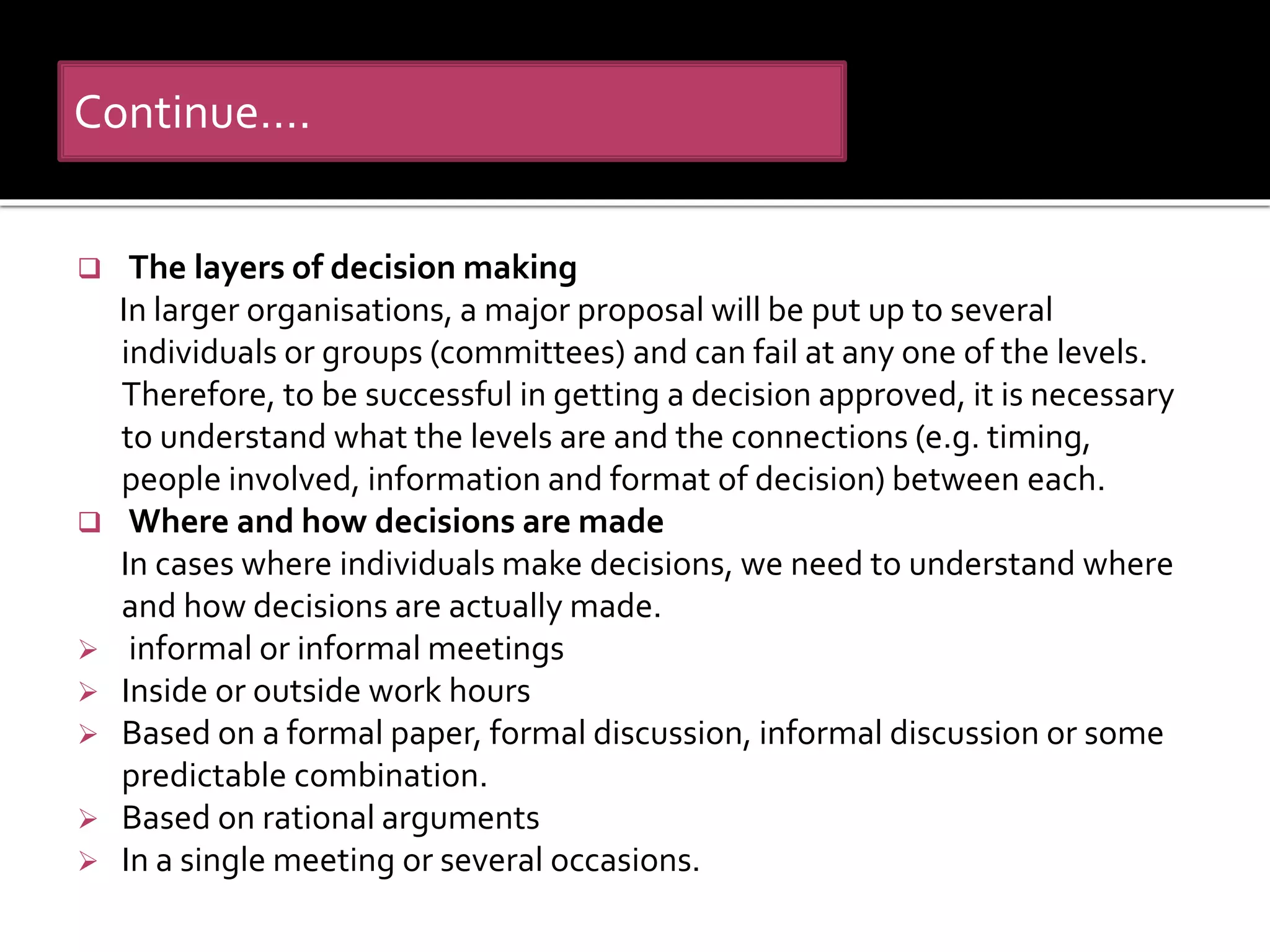  The layers of decision making
In larger organisations, a major proposal will be put up to several
individuals or groups (committees) and can fail at any one of the levels.
Therefore, to be successful in getting a decision approved, it is necessary
to understand what the levels are and the connections (e.g. timing,
people involved, information and format of decision) between each.
 Where and how decisions are made
In cases where individuals make decisions, we need to understand where
and how decisions are actually made.
 informal or informal meetings
 Inside or outside work hours
 Based on a formal paper, formal discussion, informal discussion or some
predictable combination.
 Based on rational arguments
 In a single meeting or several occasions.
Continue….
 