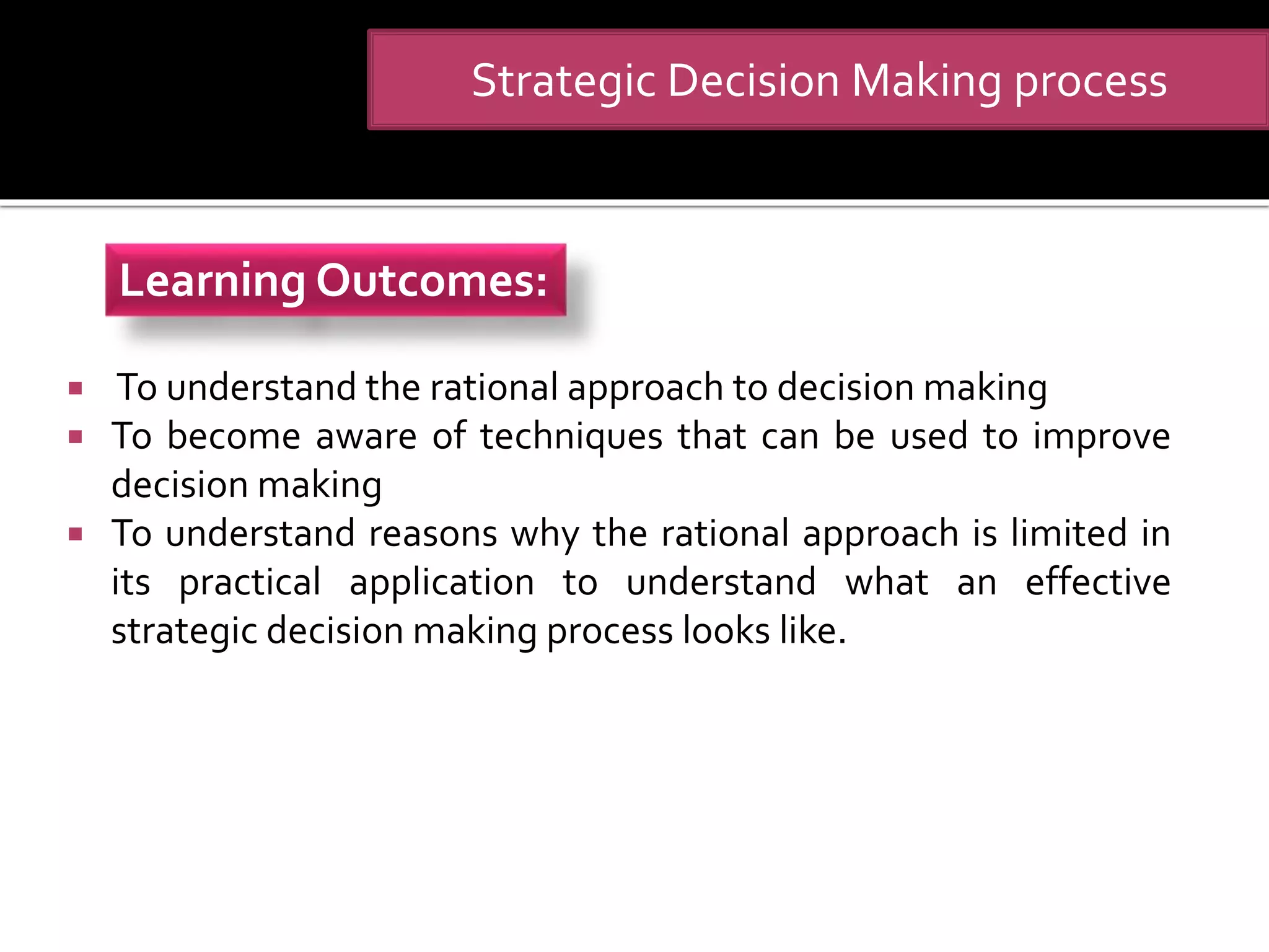  To understand the rational approach to decision making
 To become aware of techniques that can be used to improve
decision making
 To understand reasons why the rational approach is limited in
its practical application to understand what an effective
strategic decision making process looks like.
Strategic Decision Making process
Learning Outcomes:
 
