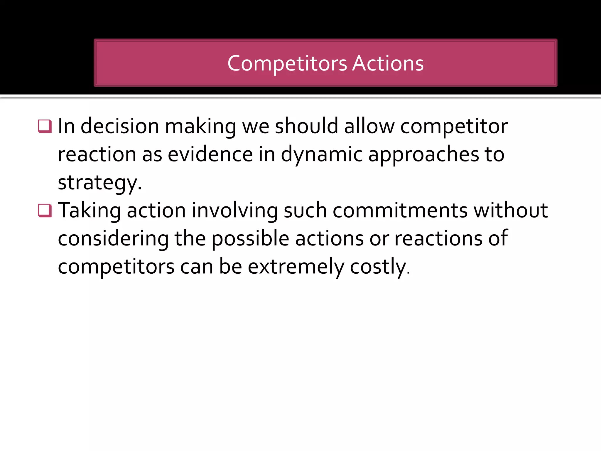  In decision making we should allow competitor
reaction as evidence in dynamic approaches to
strategy.
 Taking action involving such commitments without
considering the possible actions or reactions of
competitors can be extremely costly.
Competitors Actions
 