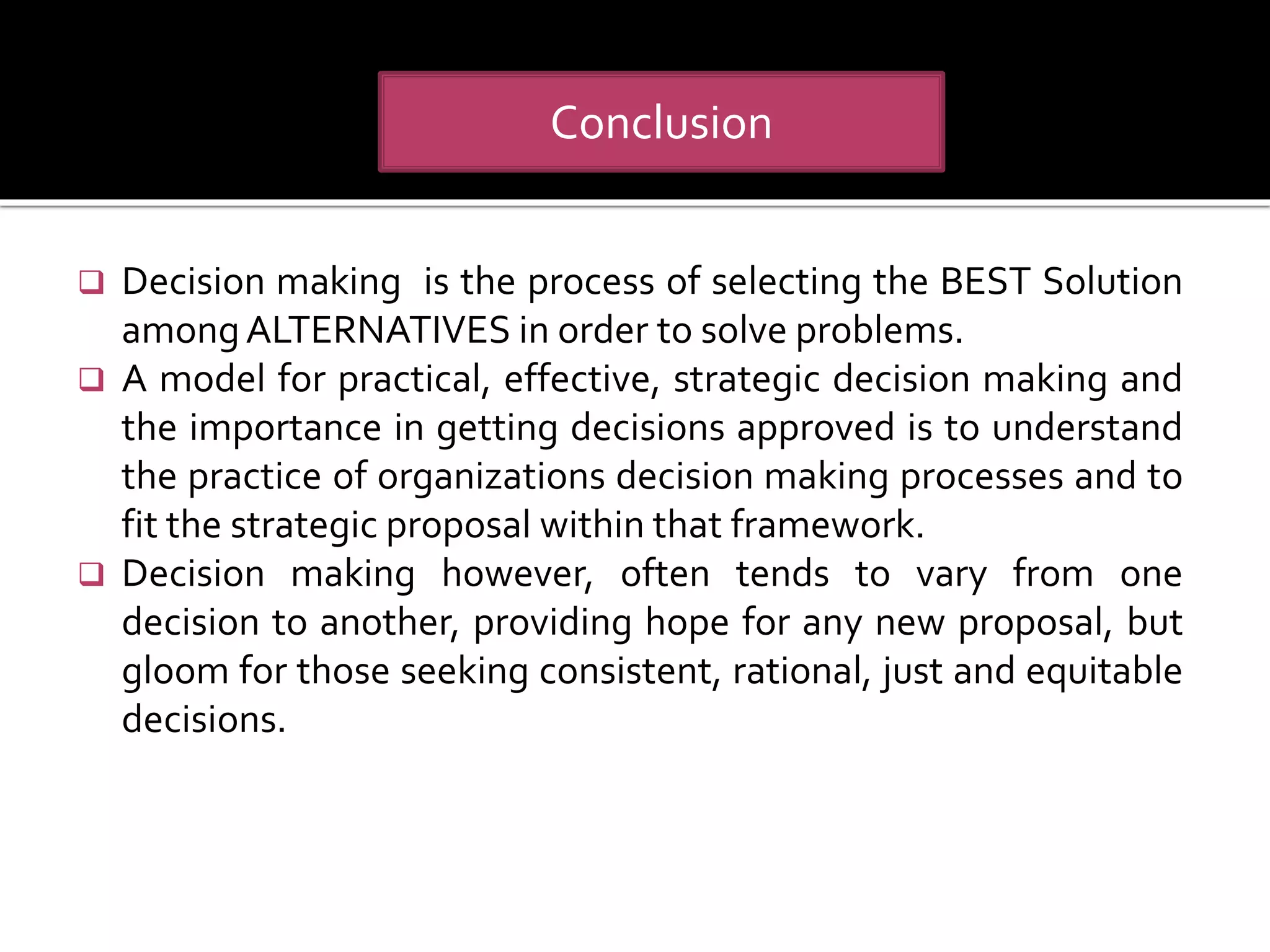  Decision making is the process of selecting the BEST Solution
amongALTERNATIVES in order to solve problems.
 A model for practical, effective, strategic decision making and
the importance in getting decisions approved is to understand
the practice of organizations decision making processes and to
fit the strategic proposal within that framework.
 Decision making however, often tends to vary from one
decision to another, providing hope for any new proposal, but
gloom for those seeking consistent, rational, just and equitable
decisions.
Conclusion
 