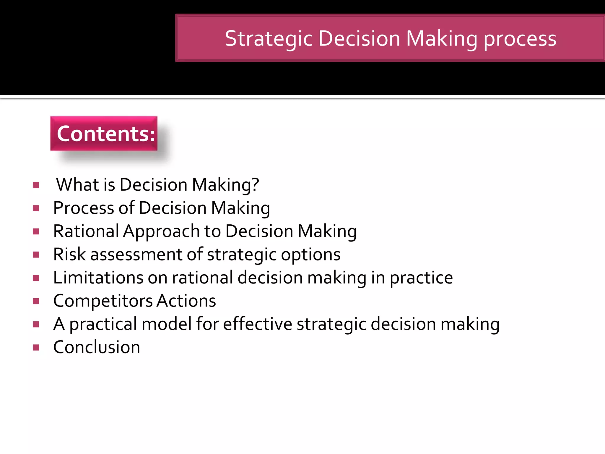  What is Decision Making?
 Process of Decision Making
 Rational Approach to Decision Making
 Risk assessment of strategic options
 Limitations on rational decision making in practice
 CompetitorsActions
 A practical model for effective strategic decision making
 Conclusion
Strategic Decision Making process
Contents:
 