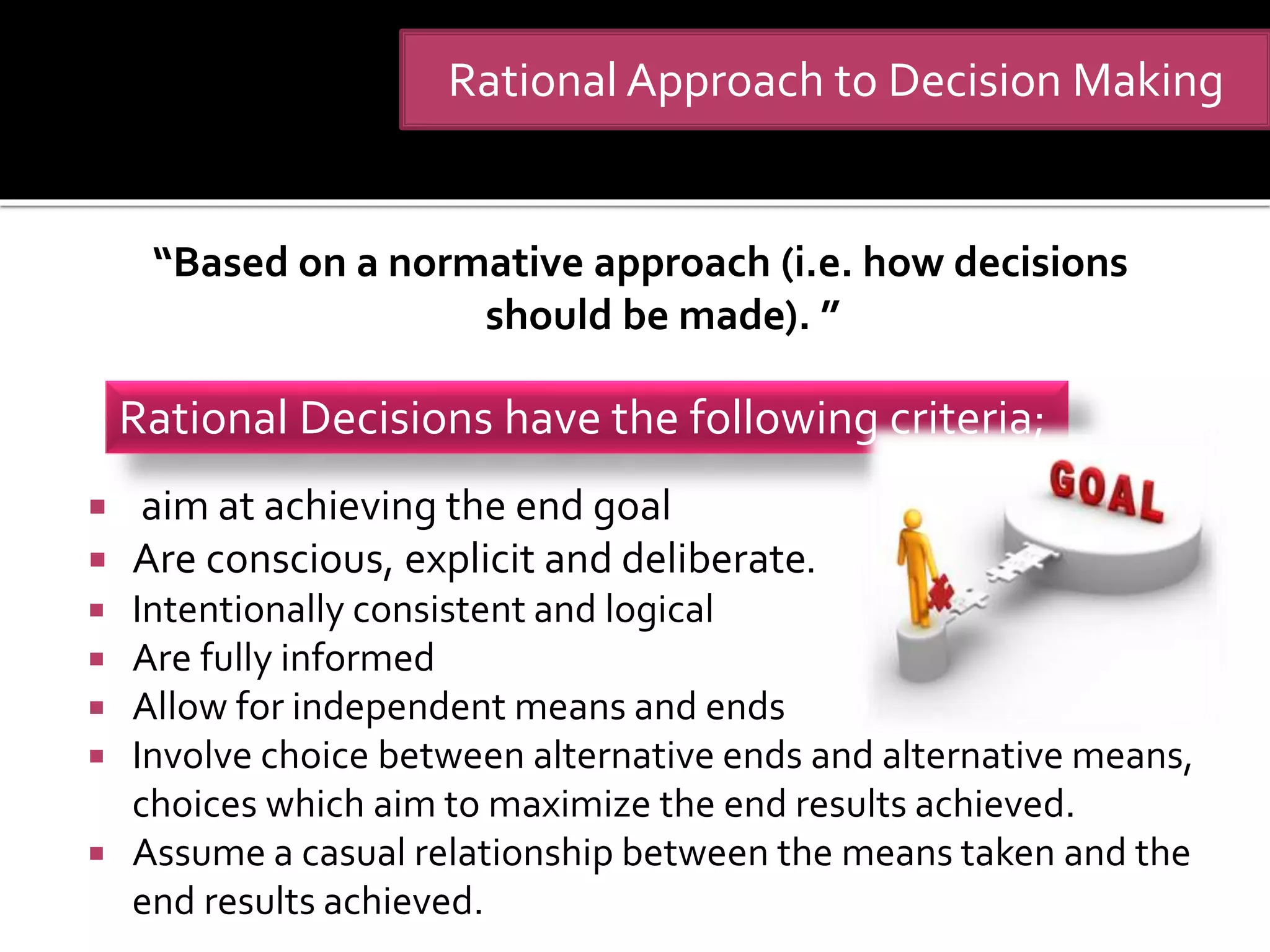 “Based on a normative approach (i.e. how decisions
should be made). ”
 aim at achieving the end goal
 Are conscious, explicit and deliberate.
 Intentionally consistent and logical
 Are fully informed
 Allow for independent means and ends
 Involve choice between alternative ends and alternative means,
choices which aim to maximize the end results achieved.
 Assume a casual relationship between the means taken and the
end results achieved.
Rational Decisions have the following criteria;
Rational Approach to Decision Making
 