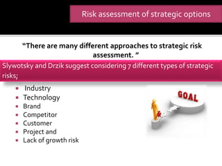 “There are many different approaches to strategic risk
assessment. ”
 Industry
 Technology
 Brand
 Competitor
 Customer
 Project and
 Lack of growth risk
Slywotsky and Drzik suggest considering 7 different types of strategic
risks;
Risk assessment of strategic options
 