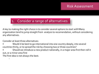 .
Risk Assessment
1. Consider a range of alternatives:
A key to making the right choice is to consider several options to start with!Many
organization tend to jump straight from analysis to recomendation, without considering
any alternatives.
Consider at least three alternatives:
• Would it be best to go international into one country deeply, into several
countries thinly, or to spread the risk by choosing two or three countries?
• Should we introduce a new product nationally, in a major area first then roll it
out, or a minor area first
The first idea is not always the best.
 