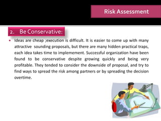  Ideas are cheap ;execution is difficult. It is easier to come up with many
attractive sounding proposals, but there are many hidden practical traps,
each idea takes time to implemement. Successful organization have been
found to be conservative despite growing quickly and being very
profitable. They tended to consider the downside of proposal, and try to
find ways to spread the risk among partners or by spreading the decision
overtime.
2. Be Conservative:
 