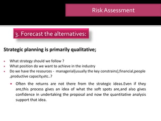 Strategic planning is primarily qualitative;
 What strategy should we follow ?
 What position do we want to achieve in the industry
 Do we have the resources - managerial(usually the key constrains),financial,people
,productive capacity,etc..?
 Often the returns are not there from the strategic ideas.Even if they
are,this process gives an idea of what the soft spots are,and also gives
confidence in undertaking the proposal and now the quantitative analysis
support that idea.
Risk Assessment
3. Forecast the alternatives:
 