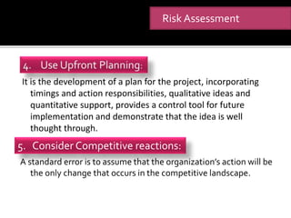 It is the development of a plan for the project, incorporating
timings and action responsibilities, qualitative ideas and
quantitative support, provides a control tool for future
implementation and demonstrate that the idea is well
thought through.
A standard error is to assume that the organization’s action will be
the only change that occurs in the competitive landscape.
Risk Assessment
5. Consider Competitive reactions:
 