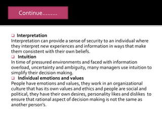 Continue………
 Interpretation
Interpretation can provide a sense of security to an individual where
they interpret new experiences and information in ways that make
them consistent with their own beliefs.
 Intuition
In time of pressured environments and faced with information
overload, uncertainty and ambiguity, many managers use intuition to
simplify their decision making.
 Individual emotions and values
People have emotions and values, they work in an organizational
culture that has its own values and ethics and people are social and
political, they have their own desires, personality likes and dislikes to
ensure that rational aspect of decision making is not the same as
another person’s.
 