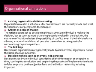  existing organization decision making
Organization creates a set of rules for how decisions are normally made and what
the boundaries of acceptable decisions are.
 Groups as decision makers
The rational approach to decision making assumes an individual is making the
decision, but as soon as more than one person is involved in the decision, the
existence of individual raises the possibility of conflict, even if the individuals are
all using a rational model and all perceive themselves as being part of a
corporative group or as partners.
 The talk trap
Decisions in organizations are generally made based on verbal arguments, not on
the basis of actual outcomes.
 Decision making seen as an event, not a process
Decision made by an individual considering all the information at one point in
time, coming to a conclusion, and beginning the process of implementation leads
to false emphasis on the objective facts and individual rationality as being
important.
Organizational Limitations
 