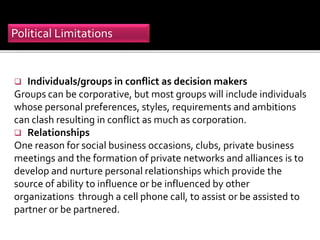  Individuals/groups in conflict as decision makers
Groups can be corporative, but most groups will include individuals
whose personal preferences, styles, requirements and ambitions
can clash resulting in conflict as much as corporation.
 Relationships
One reason for social business occasions, clubs, private business
meetings and the formation of private networks and alliances is to
develop and nurture personal relationships which provide the
source of ability to influence or be influenced by other
organizations through a cell phone call, to assist or be assisted to
partner or be partnered.
Political Limitations
 