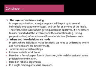  The layers of decision making
In larger organisations, a major proposal will be put up to several
individuals or groups (committees) and can fail at any one of the levels.
Therefore, to be successful in getting a decision approved, it is necessary
to understand what the levels are and the connections (e.g. timing,
people involved, information and format of decision) between each.
 Where and how decisions are made
In cases where individuals make decisions, we need to understand where
and how decisions are actually made.
 informal or informal meetings
 Inside or outside work hours
 Based on a formal paper, formal discussion, informal discussion or some
predictable combination.
 Based on rational arguments
 In a single meeting or several occasions.
Continue….
 