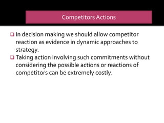  In decision making we should allow competitor
reaction as evidence in dynamic approaches to
strategy.
 Taking action involving such commitments without
considering the possible actions or reactions of
competitors can be extremely costly.
Competitors Actions
 