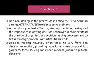  Decision making is the process of selecting the BEST Solution
amongALTERNATIVES in order to solve problems.
 A model for practical, effective, strategic decision making and
the importance in getting decisions approved is to understand
the practice of organizations decision making processes and to
fit the strategic proposal within that framework.
 Decision making however, often tends to vary from one
decision to another, providing hope for any new proposal, but
gloom for those seeking consistent, rational, just and equitable
decisions.
Conclusion
 