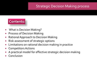  What is Decision Making?
 Process of Decision Making
 Rational Approach to Decision Making
 Risk assessment of strategic options
 Limitations on rational decision making in practice
 CompetitorsActions
 A practical model for effective strategic decision making
 Conclusion
Strategic Decision Making process
Contents:
 