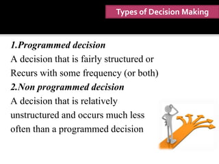 Types of Decision Making
1.Programmed decision
A decision that is fairly structured or
Recurs with some frequency (or both)
2.Non programmed decision
A decision that is relatively
unstructured and occurs much less
often than a programmed decision
 