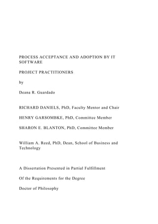 PROCESS ACCEPTANCE AND ADOPTION BY IT
SOFTWARE
PROJECT PRACTITIONERS
by
Deana R. Guardado
RICHARD DANIELS, PhD, Faculty Mentor and Chair
HENRY GARSOMBKE, PhD, Committee Member
SHARON E. BLANTON, PhD, Committee Member
William A. Reed, PhD, Dean, School of Business and
Technology
A Dissertation Presented in Partial Fulfillment
Of the Requirements for the Degree
Doctor of Philosophy
 