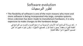 Software evolution
‫تطور‬
‫البرمجيات‬
• The flexibility of software is one of the main reasons why more and
more software is being incorporated into large, complex systems.
Once a decision has been made to manufacture hardware, it is very
expensive to make changes to the hardware design
•
.
‫ف‬ ‫البرامج‬ ‫من‬ ‫والمزيد‬ ‫المزيد‬ ‫دمج‬ ‫وراء‬ ‫الرئيسية‬ ‫األسباب‬ ‫أحد‬ ‫البرنامج‬ ‫مرونة‬ ‫تعد‬
‫ي‬
‫ومعقدة‬ ‫كبيرة‬ ‫أنظمة‬
.
‫ع‬ ‫تغييرات‬ ‫إجراء‬ ‫يكون‬ ، ‫األجهزة‬ ‫لتصنيع‬ ‫قرار‬ ‫اتخاذ‬ ‫بمجرد‬
‫لى‬
‫للغاية‬ ‫ا‬ً‫ف‬‫مكل‬ ‫ا‬ً‫أمر‬ ‫األجهزة‬ ‫تصميم‬
.
 