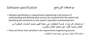 Software specification ‫البرنامج‬ ‫مواصفات‬
• Software specification or requirements engineering is the process of
understanding and defining what services are required from the system and
identifying the constraints on the system’s operation and development.
•
‫م‬ ‫المطلوبة‬ ‫الخدمات‬ ‫وتحديد‬ ‫الفهم‬ ‫عملية‬ ‫هي‬ ‫المتطلبات‬ ‫هندسة‬ ‫أو‬ ‫البرامج‬ ‫مواصفات‬
‫ن‬
‫وتطويره‬ ‫النظام‬ ‫تشغيل‬ ‫على‬ ‫القيود‬ ‫وتحديد‬ ‫النظام‬
• There are three main activities in the requirements engineering process:
•
‫المتطلبات‬ ‫هندسة‬ ‫عملية‬ ‫في‬ ‫رئيسية‬ ‫أنشطة‬ ‫ثالثة‬ ‫هناك‬
:
 