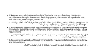 • 1. Requirements elicitation and analysis This is the process of deriving the system
requirements through observation of existing systems, discussions with potential users
and procurers, task analysis, and so on.
1
-
‫المتطلبات‬ ‫وتحليل‬ ‫استنتاج‬
:
‫و‬ ، ‫الحالية‬ ‫األنظمة‬ ‫مراقبة‬ ‫خالل‬ ‫من‬ ‫النظام‬ ‫متطلبات‬ ‫اشتقاق‬ ‫عملية‬ ‫هي‬ ‫هذه‬
‫المناقشات‬
‫ذلك‬ ‫إلى‬ ‫وما‬ ، ‫المهام‬ ‫وتحليل‬ ، ‫المحتملين‬ ‫والمشترين‬ ‫المستخدمين‬ ‫مع‬
• 2. Requirements specification Requirements specification is the activity of translating the
information gathered during requirements analysis into a document that defines a set of
requirements.
•
2
.
‫المت‬ ‫تحليل‬ ‫أثناء‬ ‫جمعها‬ ‫تم‬ ‫التي‬ ‫المعلومات‬ ‫ترجمة‬ ‫نشاط‬ ‫هو‬ ‫المتطلبات‬ ‫تحديد‬ ‫المتطلبات‬ ‫مواصفات‬
‫إلى‬ ‫طلبات‬
‫المتطلبات‬ ‫من‬ ‫مجموعة‬ ‫يحدد‬ ‫مستند‬
• 3. Requirements validation This activity checks the requirements for realism, consistency,
and completeness
•
3
.
‫واالكتمال‬ ‫واالتساق‬ ‫الواقعية‬ ‫متطلبات‬ ‫من‬ ‫النشاط‬ ‫هذا‬ ‫يتحقق‬ ‫المتطلبات‬ ‫صحة‬ ‫من‬ ‫التحقق‬
 