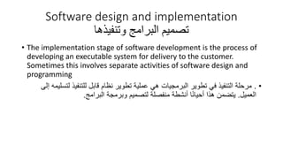 Software design and implementation
‫تصميم‬
‫وتنفيذها‬ ‫البرامج‬
• The implementation stage of software development is the process of
developing an executable system for delivery to the customer.
Sometimes this involves separate activities of software design and
programming
•
.
‫ل‬ ‫للتنفيذ‬ ‫قابل‬ ‫نظام‬ ‫تطوير‬ ‫عملية‬ ‫هي‬ ‫البرمجيات‬ ‫تطوير‬ ‫في‬ ‫التنفيذ‬ ‫مرحلة‬
‫إلى‬ ‫تسليمه‬
‫العميل‬
.
‫البرامج‬ ‫وبرمجة‬ ‫لتصميم‬ ‫منفصلة‬ ‫أنشطة‬ ‫ا‬ً‫ن‬‫أحيا‬ ‫هذا‬ ‫يتضمن‬
.
 