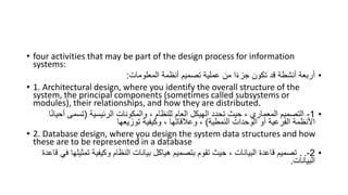 • four activities that may be part of the design process for information
systems:
•
‫المعلومات‬ ‫أنظمة‬ ‫تصميم‬ ‫عملية‬ ‫من‬ ‫ا‬ً‫ء‬‫جز‬ ‫تكون‬ ‫قد‬ ‫أنشطة‬ ‫أربعة‬
:
• 1. Architectural design, where you identify the overall structure of the
system, the principal components (sometimes called subsystems or
modules), their relationships, and how they are distributed.
•
1
-
‫الرئيسية‬ ‫والمكونات‬ ، ‫للنظام‬ ‫العام‬ ‫الهيكل‬ ‫تحدد‬ ‫حيث‬ ، ‫المعماري‬ ‫التصميم‬
(
‫أ‬ ‫تسمى‬
‫ا‬ً‫ن‬‫حيا‬
‫النمطية‬ ‫الوحدات‬ ‫أو‬ ‫الفرعية‬ ‫األنظمة‬
)
‫توزيعها‬ ‫وكيفية‬ ، ‫وعالقاتها‬ ،
• 2. Database design, where you design the system data structures and how
these are to be represented in a database
•
2
-
.
.
‫تمث‬ ‫وكيفية‬ ‫النظام‬ ‫بيانات‬ ‫هياكل‬ ‫بتصميم‬ ‫تقوم‬ ‫حيث‬ ، ‫البيانات‬ ‫قاعدة‬ ‫تصميم‬
‫قاعدة‬ ‫في‬ ‫يلها‬
‫البيانات‬
.
 