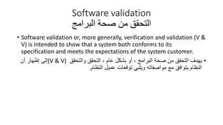 Software validation
‫التحقق‬
‫البرامج‬ ‫صحة‬ ‫من‬
• Software validation or, more generally, verification and validation (V &
V) is intended to show that a system both conforms to its
specification and meets the expectations of the system customer.
•
‫يهدف‬
‫والتحقق‬ ‫التحقق‬ ، ‫عام‬ ‫بشكل‬ ‫أو‬ ، ‫البرامج‬ ‫صحة‬ ‫من‬ ‫التحقق‬
(V & V)
‫أن‬ ‫إظهار‬ ‫إلى‬
‫النظام‬ ‫عميل‬ ‫توقعات‬ ‫ويلبي‬ ‫مواصفاته‬ ‫مع‬ ‫يتوافق‬ ‫النظام‬
.
 