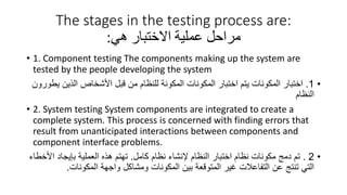 The stages in the testing process are:
‫مراحل‬
‫هي‬ ‫االختبار‬ ‫عملية‬
:
• 1. Component testing The components making up the system are
tested by the people developing the system
•
1
.
‫الذين‬ ‫األشخاص‬ ‫قبل‬ ‫من‬ ‫للنظام‬ ‫المكونة‬ ‫المكونات‬ ‫اختبار‬ ‫يتم‬ ‫المكونات‬ ‫اختبار‬
‫يطورون‬
‫النظام‬
• 2. System testing System components are integrated to create a
complete system. This process is concerned with finding errors that
result from unanticipated interactions between components and
component interface problems.
•
2
.
‫كامل‬ ‫نظام‬ ‫إلنشاء‬ ‫النظام‬ ‫اختبار‬ ‫نظام‬ ‫مكونات‬ ‫دمج‬ ‫تم‬
.
‫ا‬ ‫بإيجاد‬ ‫العملية‬ ‫هذه‬ ‫تهتم‬
‫ألخطاء‬
‫المكونات‬ ‫واجهة‬ ‫ومشاكل‬ ‫المكونات‬ ‫بين‬ ‫المتوقعة‬ ‫غير‬ ‫التفاعالت‬ ‫عن‬ ‫تنتج‬ ‫التي‬
.
 