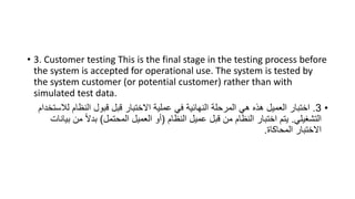 • 3. Customer testing This is the final stage in the testing process before
the system is accepted for operational use. The system is tested by
the system customer (or potential customer) rather than with
simulated test data.
•
3
.
‫ل‬ ‫النظام‬ ‫قبول‬ ‫قبل‬ ‫االختبار‬ ‫عملية‬ ‫في‬ ‫النهائية‬ ‫المرحلة‬ ‫هي‬ ‫هذه‬ ‫العميل‬ ‫اختبار‬
‫الستخدام‬
‫التشغيلي‬
.
‫النظام‬ ‫عميل‬ ‫قبل‬ ‫من‬ ‫النظام‬ ‫اختبار‬ ‫يتم‬
(
‫المحتمل‬ ‫العميل‬ ‫أو‬
)
‫م‬ ً‫ال‬‫بد‬
‫بيانات‬ ‫ن‬
‫المحاكاة‬ ‫االختبار‬
.
 