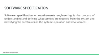 SOFTWARE ENGINEERING
SOFTWARE ENGINEERING
SOFTWARE SPECIFICATION
Software specification or requirements engineering is the process of
understanding and defining what services are required from the system and
identifying the constraints on the system’s operation and development.
 