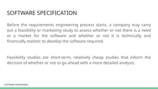 SOFTWARE ENGINEERING
SOFTWARE ENGINEERING
SOFTWARE SPECIFICATION
Before the requirements engineering process starts, a company may carry
out a feasibility or marketing study to assess whether or not there is a need
or a market for the software and whether or not it is technically and
financially realistic to develop the software required.
Feasibility studies are short-term, relatively cheap studies that inform the
decision of whether or not to go ahead with a more detailed analysis.
 
