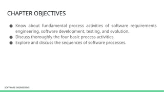 SOFTWARE ENGINEERING
SOFTWARE ENGINEERING
CHAPTER OBJECTIVES
● Know about fundamental process activities of software requirements
engineering, software development, testing, and evolution.
● Discuss thoroughly the four basic process activities.
● Explore and discuss the sequences of software processes.
 
