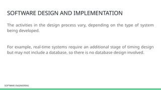 SOFTWARE ENGINEERING
SOFTWARE ENGINEERING
SOFTWARE DESIGN AND IMPLEMENTATION
The activities in the design process vary, depending on the type of system
being developed.
For example, real-time systems require an additional stage of timing design
but may not include a database, so there is no database design involved.
 