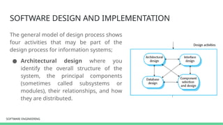 SOFTWARE ENGINEERING
SOFTWARE ENGINEERING
SOFTWARE DESIGN AND IMPLEMENTATION
The general model of design process shows
four activities that may be part of the
design process for information systems;
● Architectural design where you
identify the overall structure of the
system, the principal components
(sometimes called subsystems or
modules), their relationships, and how
they are distributed.
 