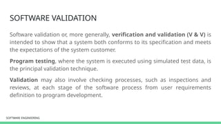 SOFTWARE ENGINEERING
SOFTWARE ENGINEERING
SOFTWARE VALIDATION
Software validation or, more generally, verification and validation (V & V) is
intended to show that a system both conforms to its specification and meets
the expectations of the system customer.
Program testing, where the system is executed using simulated test data, is
the principal validation technique.
Validation may also involve checking processes, such as inspections and
reviews, at each stage of the software process from user requirements
definition to program development.
 