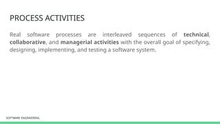 SOFTWARE ENGINEERING
SOFTWARE ENGINEERING
PROCESS ACTIVITIES
Real software processes are interleaved sequences of technical,
collaborative, and managerial activities with the overall goal of specifying,
designing, implementing, and testing a software system.
 