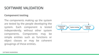 SOFTWARE ENGINEERING
SOFTWARE ENGINEERING
SOFTWARE VALIDATION
Component testing
The components making up the system
are tested by the people developing the
system. Each component is tested
independently, without other system
components. Components may be
simple entities such as functions or
object classes or may be coherent
groupings of these entities.
 